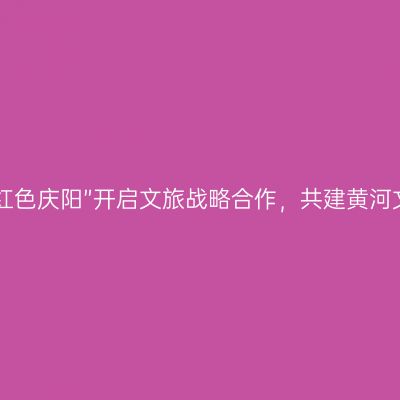 “高天厚土 红色庆阳”开启文旅战略合作，共建黄河文化旅游圈